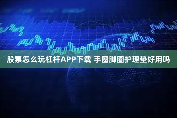 股票怎么玩杠杆APP下载 手圈脚圈护理垫好用吗
