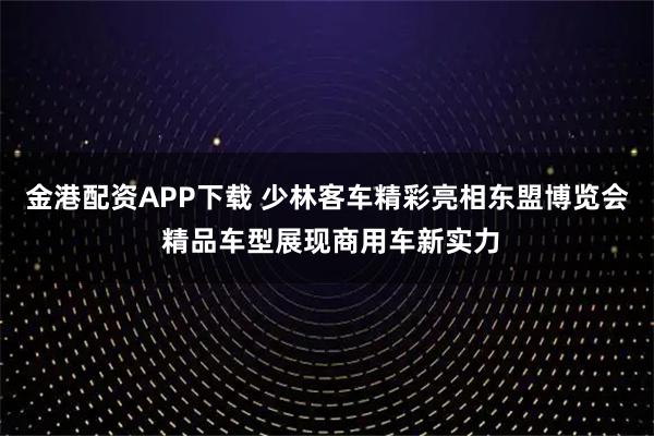 金港配资APP下载 少林客车精彩亮相东盟博览会 精品车型展现商用车新实力
