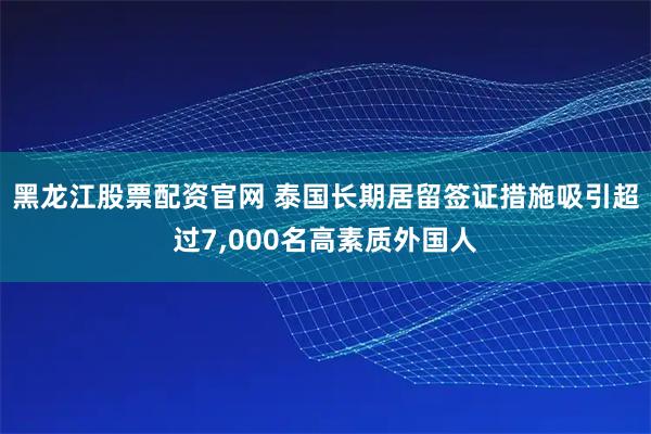黑龙江股票配资官网 泰国长期居留签证措施吸引超过7,000名高素质外国人