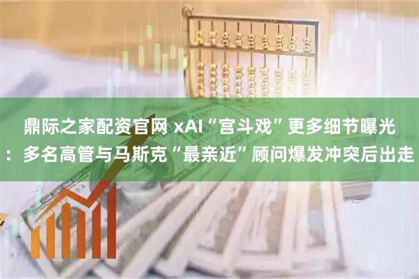 鼎际之家配资官网 xAI“宫斗戏”更多细节曝光：多名高管与马斯克“最亲近”顾问爆发冲突后出走