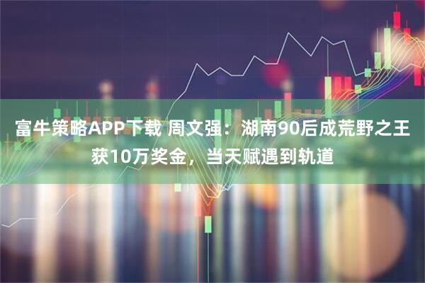 富牛策略APP下载 周文强:湖南90后成荒野之王获10万奖金,当天赋遇到轨道
