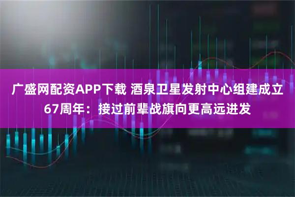 广盛网配资APP下载 酒泉卫星发射中心组建成立67周年：接过前辈战旗向更高远进发