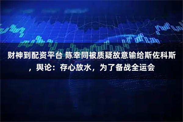 财神到配资平台 陈幸同被质疑故意输给斯佐科斯，舆论：存心放水，为了备战全运会