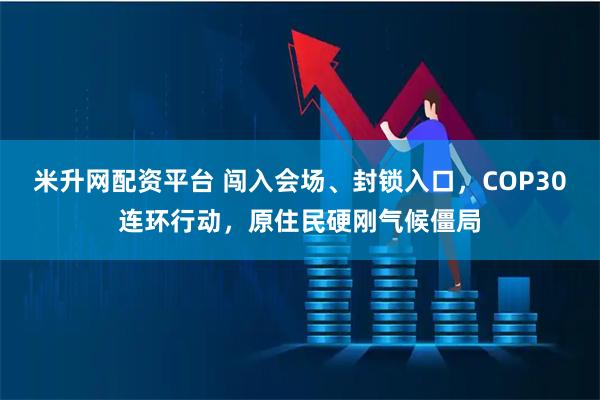 米升网配资平台 闯入会场、封锁入口,COP30连环行动,原住民硬刚气候僵局