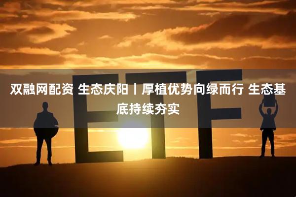双融网配资 生态庆阳丨厚植优势向绿而行 生态基底持续夯实