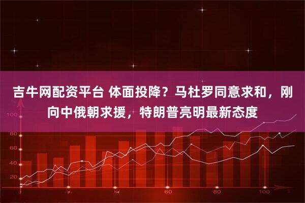 吉牛网配资平台 体面投降？马杜罗同意求和，刚向中俄朝求援，特朗普亮明最新态度