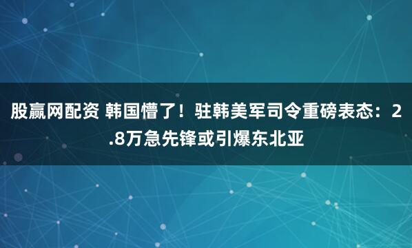 股赢网配资 韩国懵了！驻韩美军司令重磅表态：2.8万急先锋或引爆东北亚