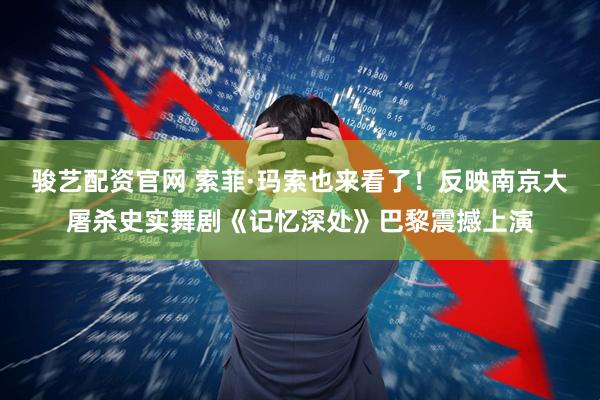 骏艺配资官网 索菲·玛索也来看了！反映南京大屠杀史实舞剧《记忆深处》巴黎震撼上演