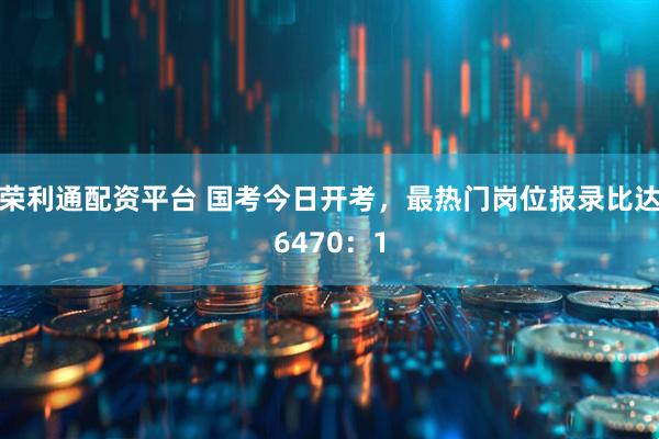 荣利通配资平台 国考今日开考，最热门岗位报录比达6470：1