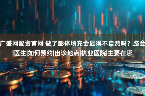 广盛网配资官网 做了膨体填充会显得不自然吗？路会|医生|如何预约|出诊地点|执业医院|主要在哪