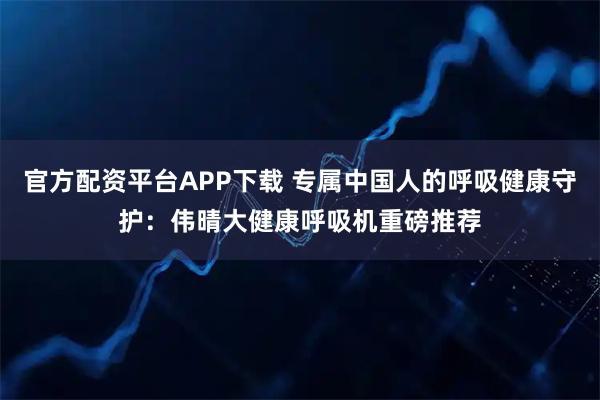 官方配资平台APP下载 专属中国人的呼吸健康守护：伟晴大健康呼吸机重磅推荐