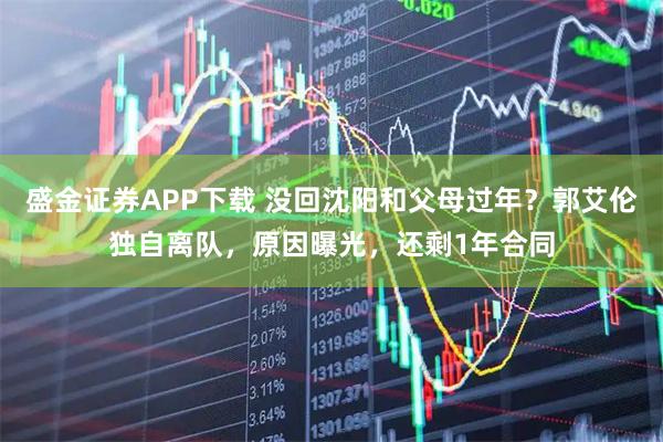盛金证券APP下载 没回沈阳和父母过年？郭艾伦独自离队，原因曝光，还剩1年合同