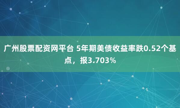 广州股票配资网平台 5年期美债收益率跌0.52个基点，报3.703%