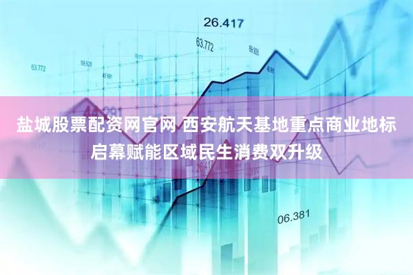 盐城股票配资网官网 西安航天基地重点商业地标启幕赋能区域民生消费双升级