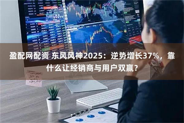 盈配网配资 东风风神2025：逆势增长37%，靠什么让经销商与用户双赢？