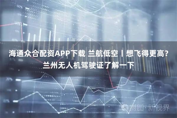 海通众合配资APP下载 兰航低空丨想飞得更高？兰州无人机驾驶证了解一下
