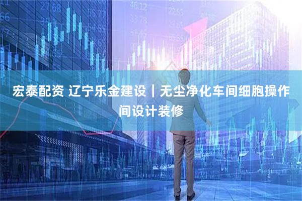 宏泰配资 辽宁乐金建设｜无尘净化车间细胞操作间设计装修