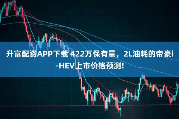 升富配资APP下载 422万保有量，2L油耗的帝豪i-HEV上市价格预测!