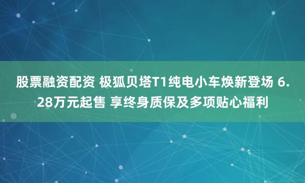 股票融资配资 极狐贝塔T1纯电小车焕新登场 6.28万元起售 享终身质保及多项贴心福利