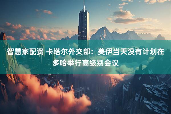 智慧家配资 卡塔尔外交部：美伊当天没有计划在多哈举行高级别会议